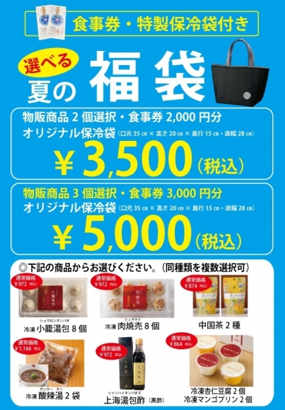 商品のお渡し、代金のお支払いはご希望の店舗で7月18日(金)より承ります ”選べる”夏の福袋 ◆上海湯包小館全店で使えるお食事券が付いてきます。 ※3,500円の福袋には2,000円分、5,000円の福袋には3,000円分 ◆冷凍小籠包や冷凍酸辣湯などの物販商品を選べます。 ※3,500円の福袋は2品、5,000円の福袋は3品 ◆オリジナル保冷バッグが付いてきます。