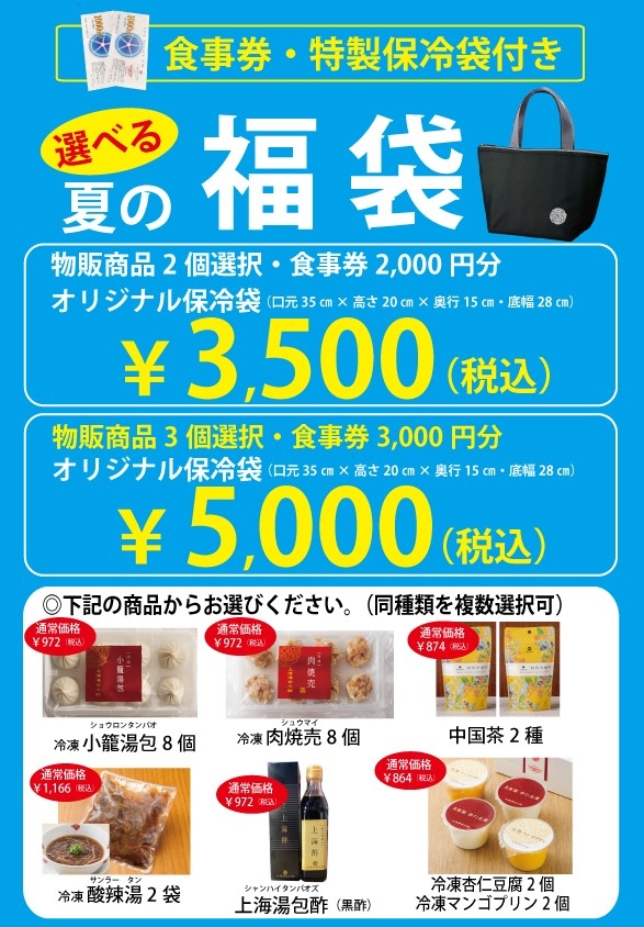 商品のお渡し、代金のお支払いはご希望の店舗で7月18日（金）より承ります ”選べる”夏の福袋 ◆上海湯包小館全店で使えるお食事券が付いてきます。 ※3,500円の福袋には2,000円分、5,000円の福袋には3,000円分 ◆冷凍小籠包や冷凍酸辣湯などの物販商品を選べます。 ※3,500円の福袋は2品、5,000円の福袋は3品 ◆オリジナル保冷バッグが付いてきます。